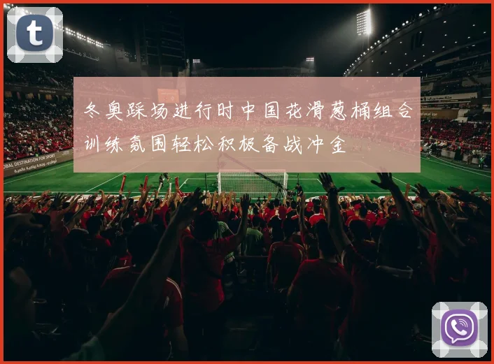 冬奥踩场进行时中国花滑葱桶组合训练氛围轻松积极备战冲金
