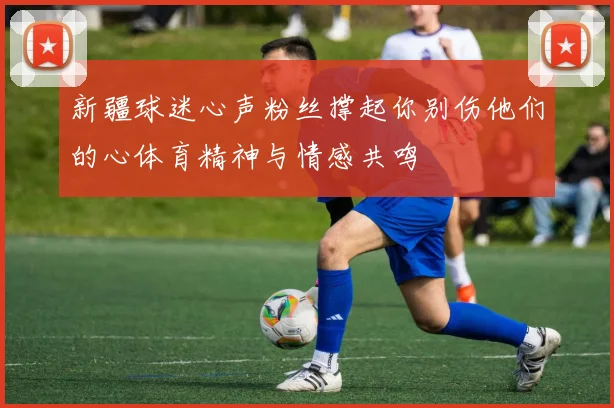 新疆球迷心声粉丝撑起你别伤他们的心体育精神与情感共鸣