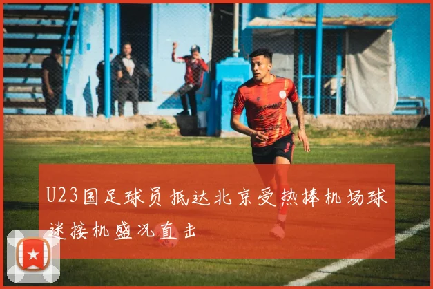 U23国足球员抵达北京受热捧机场球迷接机盛况直击